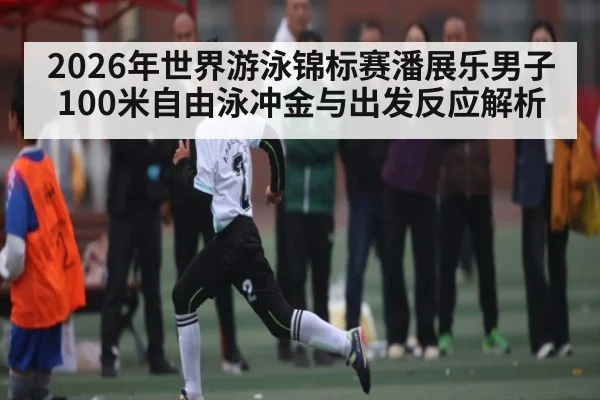 2026年世界游泳锦标赛潘展乐男子100米自由泳冲金与出发反应解析
